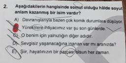 2.
Aşağıdakilerin hangisinde somut olduğu hâlde soyut
anlam kazanmış bir isim vardır?
A) Davranışlarıyla bazen çok komik durumlara düşüyor
Yüreklilere ihtiyacımız var şu son günlerde
O benim için yalnızlığın diğer adıdır.
DN Sevgisiz yaşanacağına
inanan var mı aranızda?
Şiir, hayatınızın bir parçast olsun her zaman
