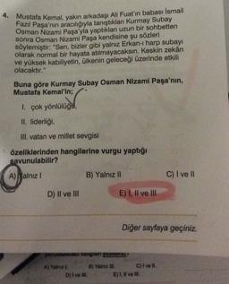 4. Mustafa Kemal, yakın arkadaşı Ali Fuat'ın babası İsmail
Fazil Paşa'nın
aracılığıyla tanıştıkları Kurmay Subay
Osman Nizami Paşa'yla yaptıkları uzun bir sohbetten
sonra Osman Nizami Paşa kendisine şu sözleri
söylemiştir: "Sen, bizler gibi yalnız Erkan- harp subayı
olarak normal bir hayata atılmayacaksın. Keskin zekân
ve yüksek kabiliyetin, ülkenin geleceği üzerinde etkili
olacaktır."
Buna göre Kurmay Subay Osman Nizami Paşa'nın,
Mustafa Kemal'in;
1. çok yönlülüga,
II. liderliği,
III. vatan ve millet sevgisi
özeliklerinden hangilerine vurgu yaptığı
savunulabilir?
A) Malnız
B) Yalnız II
C) I ve 11
D) II ve III
E) I, II ve III
Diğer sayfaya geçiniz.
yorumlarından hangneri yapnamear
A) Yalnız I. B) Yalnız IN. C) I ve II.
D) I ve Ill.
E), Il ve II.