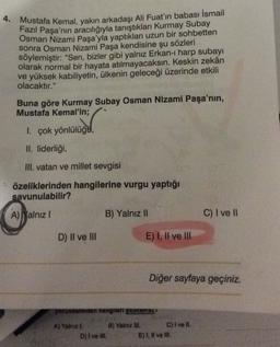 4. Mustafa Kemal, yakın arkadaşı Ali Fuat'ın babası İsmail
Fazil Paşa'nın
aracılığıyla tanıştıkları Kurmay Subay
Osman Nizami Paşa'yla yaptıkları uzun bir sohbetten
sonra Osman Nizami Paşa kendisine şu sözleri
söylemiştir: "Sen, bizler gibi yalnız Erkan- harp subayı
olarak normal bir hayata atılmayacaksın. Keskin zekân
ve yüksek kabiliyetin, ülkenin geleceği üzerinde etkili
olacaktır."
Buna göre Kurmay Subay Osman Nizami Paşa'nın,
Mustafa Kemal'in;
1. çok yönlülüga,
II. liderliği,
III. vatan ve millet sevgisi
özeliklerinden hangilerine vurgu yaptığı
savunulabilir?
A) Malnız
B) Yalnız II
C) I ve 11
D) II ve III
E) I, II ve III
Diğer sayfaya geçiniz.
yorumlarından hangneri yapnamear
A) Yalnız I. B) Yalnız IN. C) I ve II.
D) I ve Ill.
E), Il ve II.
