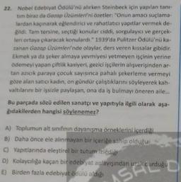 22. Nobel Edebiyat Odülü'nü alırken Steinbeck için yapılan tan-
tim biraz da Garop Üzümleri'ni özetler: "Onun amacı suçlama-
tardan kaçınarak eğlendirici ve rahatlatıcı yapıtlar vermek de-
gildi. Tam tersine, seçtiği konular ciddi sorgulayıcı ve gerçek-
leri ortaya çıkaracak konulardi. 1939'da Pulitzer Ödülü'nü ka-
zanan Gazap Üzümleri'nde olaylar, ders veren kıssalar gibidir.
Ekmek ya da şeker almaya yevmiyesi yetmeyen işçinin yerine
Odemeyi yapan çiftlik kasiyeri, gezici işçilerin alışverişinden ar-
tan azıcık paraya çocuk sayısınca pahalı şekerleme vermeyi
göze alan satici kadın, on gündür çalıştıklarını söyleyerek kah
valtılarını bir işsizle paylaşan, ona da iş bulmayı öneren aile...
Bu parçada sözü edilen sanatçı ve yapıtıyla ilgili olarak aşa-
ğıdakilerden hangisi söylenemez?
A) Toplumun alt sinifinin dayanışma örneklerini içerdiği
B) Daha önce ele alınmayan bir içeriğe sahip olduğu
C) Yapıtlarında eleştirel bir tutum izlediği
D) Kolaycılığa kaçan bir edebiyat anlayışından uzak durduğu
E) Birden fazla edebiyat ödülü aldığı
AS
SH