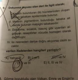 9.
Dokunma duyusu olan deri ile ilgili olarak;
Keratin bulunduran ölü hücrelerinden oluşan
Deorun tabakası epidermiste bulunur.
II. Melanin pigmentinin bulunduğu tabaka alt
Cher
deride bulunan malpighi tabakasıdır.
III. Dokunma, sıcaklık, basınç gibi uyarıları al-
gilayan reseptörler vücuda homojen olarak
dagilmiştır.
IV. Isı nesneden deriye doğru akıyorsa cisim si-
caktır.
verilen ifadelerden hangileri yanlıştır?
A) Yalnız
B) Lven
C1 ve IV
E) II, III ve IV
D
ve III
1. Görme bozukluğu olan Volkan, Emre ve Engin'in