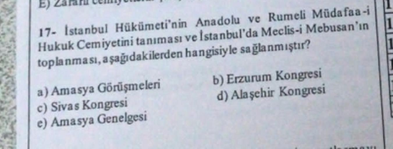E)
17- Istanbul Hükümeti'nin Anadolu ve Rumeli Mūda faa-i
Hukuk Cemiyetini tanıması ve İstanbul'da Meclis-i Mebusan'ın
toplanması, aşağıdakilerden hangisiyle sağlanmıştır?
a) Amasya Görüşmeleri b) Erzurum Kongresi
c) Sivas Kongresi
d) Alaşehir Kongresi
e)