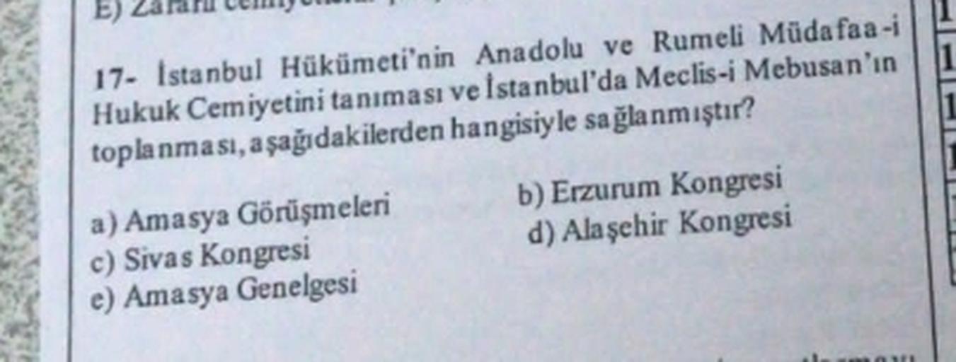 E)
17- Istanbul Hükümeti'nin Anadolu ve Rumeli Mūda faa-i
Hukuk Cemiyetini tanıması ve İstanbul'da Meclis-i Mebusan'ın
toplanması, aşağıdakilerden hangisiyle sağlanmıştır?
a) Amasya Görüşmeleri b) Erzurum Kongresi
c) Sivas Kongresi
d) Alaşehir Kongresi
e) 