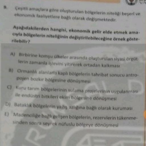 Cesitli amaçlara gore oluşturulan belgelerin nitelig begeri ve
ekonomik faaliyetlere bagli olarak degismektedir.
Asadakilerden hangisi, ekonomik gelir elde etmek ama.
cuyla bölgelerin niteliginin değiştirilebileceğine örnek göste-
rilebilir
A) Birbirine komşu ülkeler arasında oluşturulan siyasi orrot
lerin zamanla işlevini yitirerek ortadan kalkması
B) Ormanlık alanlarla kaplı bölgelerin tahribat sonucu antro
pojen bozkir bolgesine dönüşmesi
C) Kuru tanm bölgelerinin sulama projelerinin uygulanması
ile endüstri bitkileri ekim bölgesine dönüşmesi
D) Bataklık bölgelerin yallis azgina bağlı olarak kuruması
E) Madencilige bagh gelisen bölgelerin, rezervlerin tükenme
sinden sonra seyrek nüfuslu bölgeye dönüşmesi