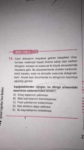2015 / LYS-3 >>
14. Canlı dokularını meydana getiren bileşikleri oluş-
turması nedeniyle hayati öneme sahip olan karbon
döngüsü, karasal ve sulara ait iki büyük ekosistemde
meydana gelir. Bu ekosistemlerde üretilen karbondi-
oksit; karalar, sular ve atmosfer arasında dolaşmak-
tadır. Ancak bazı durumlarda bu döngünün kesintiye
uğradığı görülür.
i
i
Sarmal Coğrafya Soru Bankası
Aşağıdakilerden hangisi, bu döngü sırasındaki
kesintinin nedenlerinden biridir?
A) Kireç taşlarının yakılması
B) Bitki kalıntılarının kömürleşmesi
C) Fosil yakıtlarının kullanılması
D) Katı atıkların depo edilmesi
E) Su kaynaklarının kirletilmesi
A
L
2: