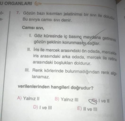 U ORGANLARI
7. Gözün bazı kısımları jelatinimsi bir sivi ile doludur.
Ö-
Bu siviya camsi sivi denir.
Camsi SIVI,
I. Göz küresinde iç basınç meydana getirerek
gözün şeklinin korunmasını sağlar.
II. Iris ile mercek arasındaki ön odada, mercekle
iris arasında