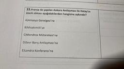 33.Fransa ile yapılan Ankara Antlaşması ile Hatay'ın
özerk olması aşağıdakilerden hangisine aykırıdır?
A)Amasya Genelgesi'ne
B)Misakımilli'ye
C)Mondros Mütarekesi'ne
D) Sevr Barış Antlaşması'na
E)Londra Konferansı'na
