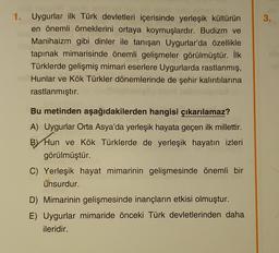 3.
1. Uygurlar ilk Türk devletleri içerisinde yerleşik kültürün
en önemli örneklerini ortaya koymuşlardır. Budizm ve
Manihaizm gibi dinler ile tanışan Uygurlar'da özellikle
tapınak mimarisinde önemli gelişmeler görülmüştür. İlk
Türklerde gelişmiş mimari eserlere Uygurlarda rastlanmış,
Hunlar ve Kök Türkler dönemlerinde de şehir kalıntılarına
rastlanmıştır.
Bu metinden aşağıdakilerden hangisi çıkarılamaz?
A) Uygurlar Orta Asya'da yerleşik hayata geçen ilk millettir.
BY Hun ve Kök Türklerde de yerleşik hayatın izleri
görülmüştür.
C) Yerleşik hayat mimarinin gelişmesinde önemli bir
unsurdur.
D) Mimarinin gelişmesinde inançların etkisi olmuştur.
E) Uygurlar mimaride önceki Türk devletlerinden daha
ileridir.