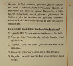 3.
1. Uygurlar ilk Türk devletleri içerisinde yerleşik kültürün
en önemli örneklerini ortaya koymuşlardır. Budizm ve
Manihaizm gibi dinler ile tanışan Uygurlar'da özellikle
tapınak mimarisinde önemli gelişmeler görülmüştür. İlk
Türklerde gelişmiş mimari eserlere Uygurlarda rastlanmış,
Hunlar ve Kök Türkler dönemlerinde de şehir kalıntılarına
rastlanmıştır.
Bu metinden aşağıdakilerden hangisi çıkarılamaz?
A) Uygurlar Orta Asya'da yerleşik hayata geçen ilk millettir.
BY Hun ve Kök Türklerde de yerleşik hayatın izleri
görülmüştür.
C) Yerleşik hayat mimarinin gelişmesinde önemli bir
unsurdur.
D) Mimarinin gelişmesinde inançların etkisi olmuştur.
E) Uygurlar mimaride önceki Türk devletlerinden daha
ileridir.
