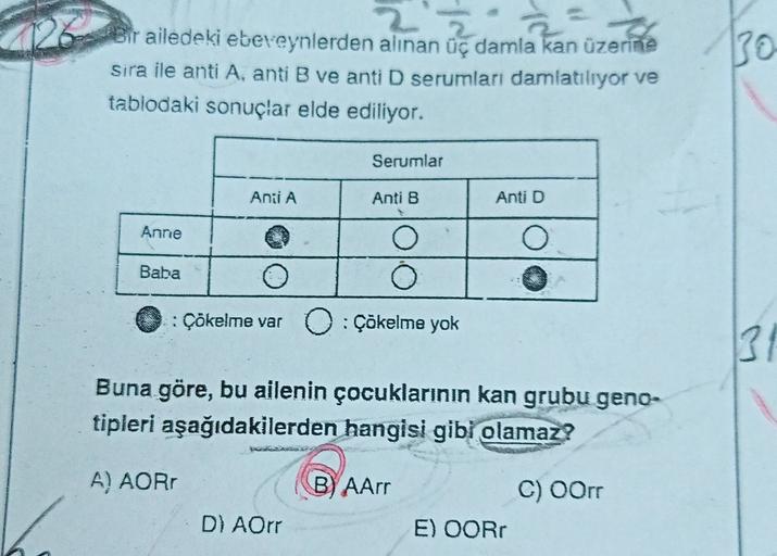 30
Bir ailedeki ebeveynlerden alınan üç damla kan üzerine
sira ile anti A. anti B ve anti D serumları damlatılıyor ve
tablodaki sonuçlar elde ediliyor.
Serurlar
Anii A
Anti B
Anti D
Anne
O
O
Baba
Çökelme var : Çökelme yok
31
Buna göre, bu ailenin çocukları