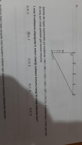 11.
D
c
.
E
F
G
B
II.
A
Şekilde dik üçgen biçimindeki yol modelinde |AB|=|BC|=|CD|=| DE |=|EF|=|FG|'tir. A noktasından hızlan eşit olan
iki araç aynı anda şekildeki gibi hareket ediyorlar.
I. araç G noktasına ulaştığında II. aracın ulaştığı noktanın konumu