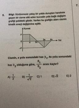 7.
5.
Bilgi: Sürtünmesiz yatay bir yolda duruştan harekete
geçen bir cisme etki eden kuvvetin yola bağlı değişim
grafiği şekildeki gibidir. Verilen bu grafiğin alanı cismin
kinetik enerji değişimine eşittir.
A Kuvvet
F
3x
4x
Yol
0
-F
Cismin, x yolu sonundaki hizi Oy, 4x yolu sonundaki
04
hızı 9, olduğuna göre,
oranı kaçtır?
82
A)
B)
C) 1
C1
D) 2
E) 2
