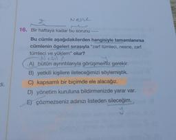 Nene
16. Bir haftaya kadar bu sorunu
Bu cümle aşağıdakilerden hangisiyle tamamlanırsa
cümlenin ögeleri sırasıyla "zarf tümleci, nesne, zarf
tümleci ve yüklem" olur?
Sil
A) bütün ayrıntılarıyla görüşmemiz gerekir.
B) yetkili kişilere ileteceğimizi söylemiştik.
C) kapsamlı bir biçimde ele alacağız.
D) yönetim kuruluna bildirmenizde yarar var.
E) çözmezseniz adınızı listeden sileceğim.
y
di.
