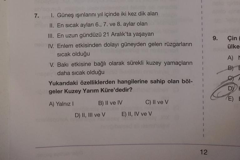 1
7.
9
9.
Çin
ülke
I. Güneş ışınlarını yıl içinde iki kez dik alan
II. En sıcak ayları 6., 7. ve 8. aylar olan
III. En uzun gündüzü 21 Aralık'ta yaşayan
IV. Enlem etkisinden dolayı güneyden gelen rüzgarların
sicak olduğu
V. Bakı etkisine bağlı olarak sürekli kuzey yamaçların
daha sıcak olduğu
Yukarıdaki özelliklerden hangilerine sahip olan böl-
geler Kuzey Yarım Küre'dedir?
1
A
B) E
A) Yalnız
E) E
B) II ve IV
C) II ve v
D) II, III ve V
E) II, IV ve V
1
12
