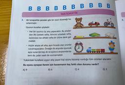 B B B B B B B B B B
MATEMATİK
3.
5.
Bir lunaparkta yandaki gibi bir oyun düzeneği ha- fonet
zırlanmıştır.
Oyunun kuralları şöyledir:
• Her bir oyuncu üç atış yapacaktır. Bu atışlar-
dan ilki üstteki rafta, ikincisi ortadaki rafta,
üçüncüsü ise alttaki rafta bir ürüne denk gel-
melidir.
.
10
65
Hiçbir atışta alt alta, aynı hizada olan ürünler
vurulmayacaktır. Örneğin ilk atışında oyuncak
ayıyı vuran bir kişi, iki ve üçüncü atışlarında ka-
lemi de, çalar saati de vurmamalıdır.
Yukarıdaki kurallara uygun atış yapan kişi oyunu kazanıp vurduğu tüm ürünleri alacaktır.
pusne
Bu oyunu oynayan Kerem için kazanmanın kaç farklı olası durumu vardır?
A) 9
B) 6
C) 4
D) 3