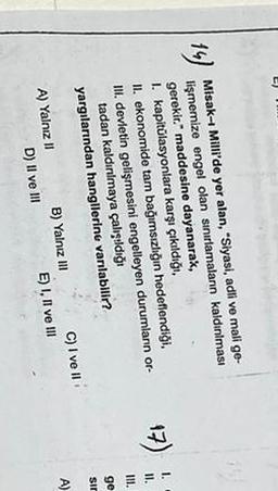 14)
Misak-i Milli'de yer alan, "Siyasi, adli ve mali ge-
lişmemize engel olan sınırlamalann kaldınılması
gerekir. maddesine dayanarak,
1. kapitülasyonlara karşı çıkıldığı.
II. ekonomide tam bağımsızlığın hedeflendiği.
III. devletin gelişmesini engelleyen durumlann or-
tadan kaldınlmaya çalışdığı
yargılarından hangllerine vanlabilir?
17)
1.
11.
IH.
ge
sir
A)
A) Yalnız II
D) Il ve III
B) Yalnız III C) I ve II
E) I, II ve III