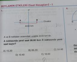 BOYLAMIN ETKİLERİ (Saat Hesapları) - 1
4.
1.
0°
0
A
B
Ekvator
B
4440 km
A ve B noktaları arasındaki uzaklık 4440 km'dir.
A noktasında yerel saat 08.00 iken B noktasında yerel
saat kaçtır?
Gü
de
do
A) 15.20
B) 05.20
C) 14.40
D) 10.40
E) 10.00
O O
