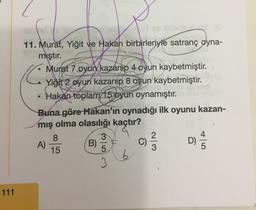 C
11. Murat, Yiğit ve Hakan birbirleriyle satranç oyna-
mıştır.
Murat 7 oyun kazanıp 4 oyun kaybetmiştir.
Yiğit 2 oyun kazanıp 8 oyun kaybetmiştir.
• Hakan toplam 15 oyun oynamıştır.
Buna göre Hakan'ın oynadığı ilk oyunu kazan-
mış olma olasılığı kaçtır?
8
3
2
A)
B)
D)
15
5
3
C)
Wln
cola
6
3
111
