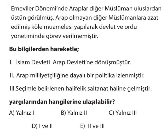 Emeviler Dönemi'nde Araplar diğer Müslüman uluslardan
üstün görülmüş, Arap olmayan diğer Müslümanlara azat
edilmiş köle muamelesi yapılarak devlet ve ordu
yönetiminde görev verilmemiştir.
Bu bilgilerden hareketle;
1. İslam Devleti Arap Devleti'ne dönüşmüştür.
II. Arap milliyetçiliğine dayalı bir politika izlenmiştir.
III. Seçimle belirlenen halifelik saltanat haline gelmiştir.
yargılarından hangilerine ulaşılabilir?
A) Yalnız
B) Yalnız II C) Yalnız III
D) I ve II
E) II ve III