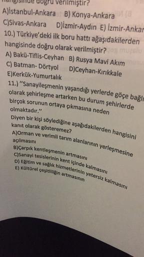 ogru verilmiştir?
A)istanbul-Ankara B) Konya-Ankara
C)Sivas-Ankara D)izmir-Aydın E) İzmir-Ankar
10.) Türkiye'deki ilk boru hattı ağaşıdakilerden
hangisinde doğru olarak verilmiştir? muze
A) Bakü-Tiflis-Ceyhan B) Rusya Mavi Akim
C) Batman- Dörtyol D)Ceyhan Kırıkkale
E)Kerkük-Yumurtalık
11.) "Sanayileşmenin yaşandığı yerlerde göçe bağlı
olarak şehirleşme artarken bu durum şehirlerde
birçok sorunun ortaya çıkmasına neden
olmaktadır."
Diyen bir kişi söylediğine aşağıdakilerden hangisini
kanıt olarak gösteremez?
A)Orman ve verimli tarım alanlarının yerleşmesine
B)Çarpık kentleşmenin artmasını
C)Sanayi tesislerinin kent içinde kalmasını
E) Kültürel çeşitliliğin artmasının
açılmasını
D) Eğitim ve sağlık hizmetlerinin yetersiz kalmasını