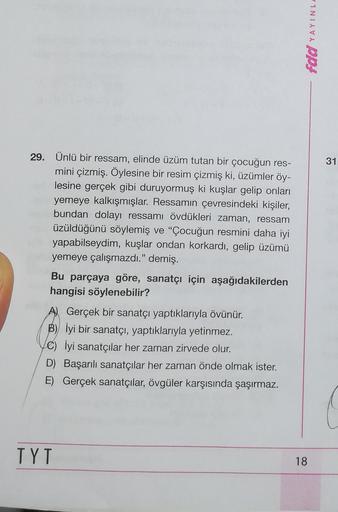 fdd YAYINL
29.
31
Ünlü bir ressam, elinde üzüm tutan bir çocuğun res-
mini çizmiş. Öylesine bir resim çizmiş ki, üzümler öy-
lesine gerçek gibi duruyormuş ki kuşlar gelip onları
yemeye kalkışmışlar. Ressamın çevresindeki kişiler,
bundan dolayı ressamı övdü