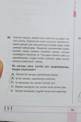 fdd YAYINL
29.
31
Ünlü bir ressam, elinde üzüm tutan bir çocuğun res-
mini çizmiş. Öylesine bir resim çizmiş ki, üzümler öy-
lesine gerçek gibi duruyormuş ki kuşlar gelip onları
yemeye kalkışmışlar. Ressamın çevresindeki kişiler,
bundan dolayı ressamı övdü