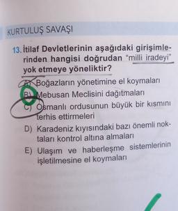 KURTULUŞ SAVAŞI
13. İtilaf Devletlerinin aşağıdaki girişimle-
rinden hangisi doğrudan “milli iradeyi”
yok etmeye yöneliktir?
AX Boğazların yönetimine el koymaları
Mebusan Meclisini dağıtmaları
Osmanlı ordusunun büyük bir kısmını
terhis ettirmeleri
D) Karadeniz kıyısındaki bazı önemli nok-
taları kontrol altına almaları
E) Ulaşım ve haberleşme sistemlerinin
işletilmesine el koymaları