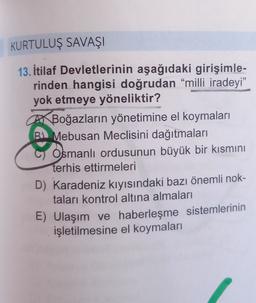 KURTULUŞ SAVAŞI
13. İtilaf Devletlerinin aşağıdaki girişimle-
rinden hangisi doğrudan “milli iradeyi”
yok etmeye yöneliktir?
AX Boğazların yönetimine el koymaları
Mebusan Meclisini dağıtmaları
Osmanlı ordusunun büyük bir kısmını
terhis ettirmeleri
D) Karadeniz kıyısındaki bazı önemli nok-
taları kontrol altına almaları
E) Ulaşım ve haberleşme sistemlerinin
işletilmesine el koymaları
