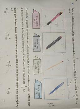 4.
Eda, bir kırtasiyeden aşağıda fiyatları verilen kalemlerden toplam 10 adet satın almış ve 121 TL öde
miştir.
lo
2
25
IN
Uçlu kalem
Kurşun kalem
Tahta kalemi
10 TL
Dolma kalem
40 TL
4 TL
15 TL
Eda aldığı 10 kalemi boş olan kalem kutusuna koymuştur. Eda'nın kalem kutusundan rastgele seçti-
1
dolma kalem olma olasılığı ise
dur.
10
ği bir kalemin tahta kalemi olma olasılığı
Buna göre Eda'nın kalem kutusundan rastgele seçtiği bir kalemin kurşun kalem olma olasılığı kaç-
tır?
7
B)
A)
D
10
10
10
10
ow
c)
2
