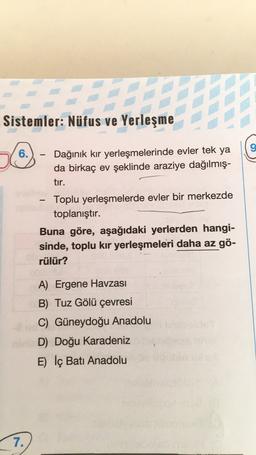 e verden
Sistemler: Nüfus ve Yerleşme
9
6.
-
-
Dağınık kir yerleşmelerinde evler tek ya
da birkaç ev şeklinde araziye dağılmış-
tir.
Toplu yerleşmelerde evler bir merkezde
toplanıştır.
Buna göre, aşağıdaki yerlerden hangi-
sinde, toplu kir yerleşmeleri daha az gö-
rülür?
A) Ergene Havzası
B) Tuz Gölü çevresi
C) Güneydoğu Anadolu
D) Doğu Karadeniz
E) İç Batı Anadolu
7.
