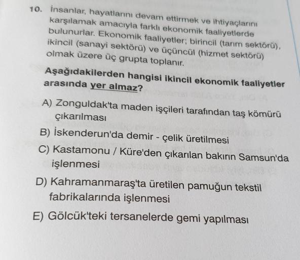 10. insanlar, hayatlarını devam ettirmek ve ihtiyaçlarını
karşılamak amacıyla farklı ekonomik faaliyetlerde
bulunurlar. Ekonomik faaliyetler; birincil (tarım sektörü),
ikincil (sanayi sektörü) ve üçüncül (hizmet sektörü)
olmak üzere üç grupta toplanır.
Aşağıdakilerden hangisi ikincil ekonomik faaliyetler
arasında yer almaz?
A) Zonguldak'ta maden işçileri tarafından taş kömürü
çıkarılması
B) İskenderun'da demir - çelik üretilmesi
C) Kastamonu / Küre'den çıkarılan bakırın Samsun'da
işlenmesi
D) Kahramanmaraş'ta üretilen pamuğun tekstil
fabrikalarında işlenmesi
E) Gölcük'teki tersanelerde gemi yapılması