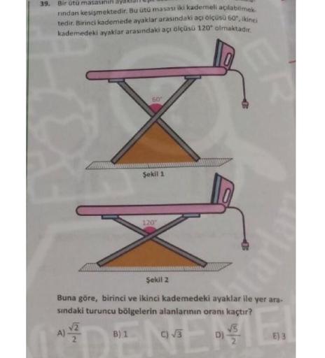 39. Bir ötü masasinin
rindan kesişmektedir. Bu utu masası iki kademeli açılabilmek
tedir. Birinci kademede ayaklar arasındaki açı ölçüsü 60", ikinci
kademedeki ayaklar arasındaki açı ölçüsü 120" almaktadır.
50"
Sekil 1
120
Sekil 2
Buna göre, birinci ve iki