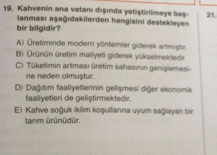 21.
19. Kahvenin ana vatanı dışında yetiştirilmeye baş-
lanması aşağıdakilerden hangisini destekleyen
bir bilgidir?
A) Üretiminde modern yöntemler giderek artmıştır.
B) Orünün üretim maliyeti giderek yükselmektedir
C) Tüketimin artması üretim sahasının genişlemesi-
ne neden olmuştur.
D) Dağıtım faaliyetlerinin gelişmesi diğer ekonomik
faaliyetleri de geliştirmektedir.
E) Kahve soğuk iklim koşullarına uyum sağlayan bir
tarım ürünüdür.
