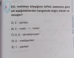 2. Etil, metileten bileşiğinin IUPAC sistemine göre
adı aşağıdakilerden hangisinde doğru olarak ve-
rilmiştir?
A) 2 - penten
Prf Yayınları
-
B) 2-metil - 1 - bütan
C) 2, 3 - dimetilpropen
D) 2-metilpenten
-
E) 1 - penten
