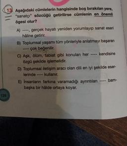 13 Aşağıdaki cümlelerin hangisinde boş bırakılan yere,
"sanatçı” sözcüğü getirilirse cümlenin en önemli
ögesi olur?
A) gerçek hayatı yeniden yorumlayıp sanat eseri
hâline getirir.
B) Toplumsal yaşamı tüm yönleriyle anlatmayı başaran
-- çok beğenilir.
C) Aşk, ölüm, tabiat gibi konuları her ---- kendisine
özgü şekilde işlemelidir.
D) Toplumsal iletişim aracı olan dili en iyi şekilde eser-
lerinde kullanır.
E) İnsanların farkına varamadığı ayrıntıları ---- bam-
başka bir hâlde ortaya koyar.
126
