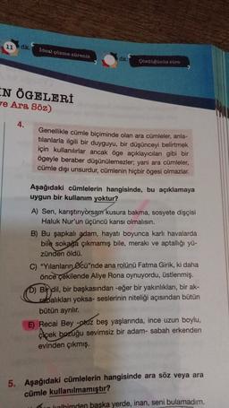 11
dk.
Ideal çözme süreniz
dk
Cozdoganoz SUPE
EN ÖGELERİ
7e Ara Söz)
4.
Genellikle cümle biçiminde olan ara cümleler, anla-
tılanlarla ilgili bir duyguyu, bir düşünceyi belirtmek
için kullanılırlar ancak öge açıklayıcıları gibi bir
ögeyle beraber düşünülemezler; yani ara cümleler,
cümle dışı unsurdur, cümlenin hiçbir ögesi olmazlar.
Aşağıdaki cümlelerin hangisinde, bu açıklamaya
uygun bir kullanım yoktur?
A) Sen, karıştırıyorsam kusura bakma, sosyete dişçisi
Haluk Nur'un üçüncü karısı olmalısın.
B) Bu şapkalı adam, hayatı boyunca karlı havalarda
bile sokağa çıkmamış bile, merakı ve aptallığı yü-
zünden öldü.
C) "Yılanların Öcü"nde ana rolünü Fatma Girik, ki daha
önce çekilende Aliye Rona oynuyordu, üstlenmiş.
D) Bir dil, bir başkasından -eğer bir yakınlıkları, bir ak-
rabalıkları yoksa- seslerinin niteliği açısından bütün
bütün ayrılır.
E) Recai Bey -otuz beş yaşlarında, ince uzun boylu,
Ciçek bozuğu sevimsiz bir adam- sabah erkenden
evinden çıkmış.
5. Aşağıdaki cümlelerin hangisinde ara söz veya ara
cümle kullanılmamıştır?
urolhimden başka yerde, inan, seni bulamadım.
