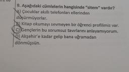 9. Aşağıdaki cümlelerin hangisinde "sitem" vardır?
MA) Çocuklar akıllı telefonları ellerinden
düşürmüyorlar.
B) Kitap okumayı sevmeyen bir öğrenci profilimiz var.
C) Gençlerin bu sorumsuz tavırlarını anlayamıyorum.
) Akşehir'e kadar gelip bana uğramadan
dönmüşsün.
