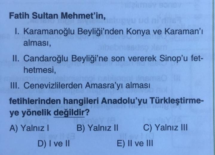mo
Fatih Sultan Mehmet'in,
1. Karamanoğlu Beyliği'nden Konya ve Karaman'ı
alması,
II. Candaroğlu Beyliği'ne son vererek Sinop'u fet-
hetmesi,
III. Cenevizlilerden Amasra'yı alması
fetihlerinden hangileri Anadolu'yu Türkleştirme-
ye yönelik değildir?
A) Yal