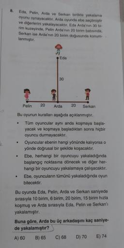 8.
Eda, Pelin, Arda ve Serkan birlikte yakalama
oyunu oynayacaktır. Arda oyunda ebe seçilmiştir
ve diğerlerini yakalayacaktır. Eda Arda'nın 30 bi-
rim kuzeyinde, Pelin Arda'nın 20 birim batısında,
Serkan ise Arda'nın 20 birim doğusunda konum-
lanmıştır.
Ed