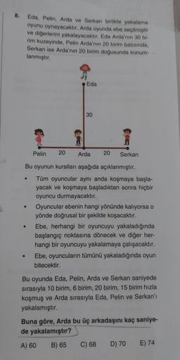 8.
Eda, Pelin, Arda ve Serkan birlikte yakalama
oyunu oynayacaktır. Arda oyunda ebe seçilmiştir
ve diğerlerini yakalayacaktır. Eda Arda'nın 30 bi-
rim kuzeyinde, Pelin Arda'nın 20 birim batısında,
Serkan ise Arda'nın 20 birim doğusunda konum-
lanmıştır.
Ed