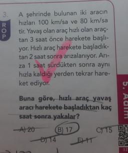 3.
COA
R
o
A şehrinde bulunan iki aracın
hızları 100 km/sa ve 80 km/sa
tir. Yavaş olan araç hızlı olan araç-
tan 3 saat önce harekete başlı-
yor. Hızlı araç harekete başladık-
tan 2 saat sonra arızalanıyor. Ari-
za 1 saat sürdükten sonra aynı
hızla kaldığı yerden tekrar hare-
ket ediyor.
Buna göre, hızlı araç yavaş
aracı harekete başladıktan kaç
saat sonra yakalar?
5. Aalm
-A120
C) 15
B) 17
D) 14
E) 11
32