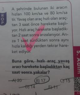 3.
COA
R
o
A şehrinde bulunan iki aracın
hızları 100 km/sa ve 80 km/sa
tir. Yavaş olan araç hızlı olan araç-
tan 3 saat önce harekete başlı-
yor. Hızlı araç harekete başladık-
tan 2 saat sonra arızalanıyor. Ari-
za 1 saat sürdükten sonra aynı
hızla kaldığı yerden tekrar hare-
ket ediyor.
Buna göre, hızlı araç yavaş
aracı harekete başladıktan kaç
saat sonra yakalar?
5. Aalm
-A120
C) 15
B) 17
D) 14
E) 11
32
