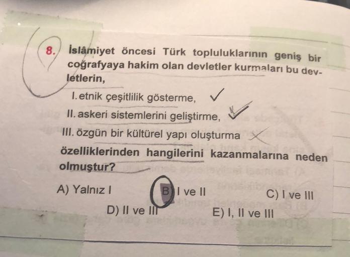 8. İslâmiyet öncesi Türk topluluklarının geniş bir
coğrafyaya hakim olan devletler kurmaları bu dev-
letlerin,
1. etnik çeşitlilik gösterme,
II. askeri sistemlerini geliştirme,
III. özgün bir kültürel yapı oluşturma
özelliklerinden hangilerini kazanmaların