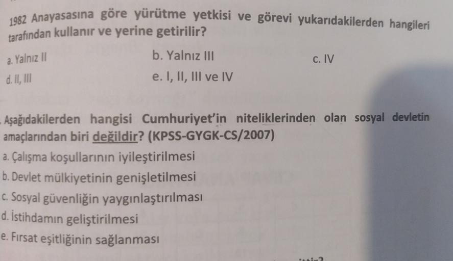 1982 Anayasasına göre yürütme yetkisi ve görevi yukarıdakilerden hangileri
tarafından kullanır ve yerine getirilir?
b. Yalnız III
C. IV
e. I, II, III ve IV
a. Yalnız II
d. II
, III
Aşağıdakilerden hangisi Cumhuriyet'in niteliklerinden olan sosyal devletin
amaçlarından biri değildir? (KPSS-GYGK-CS/2007)
a. Çalışma koşullarının iyileştirilmesi
b. Devlet mülkiyetinin genişletilmesi
C. Sosyal güvenliğin yaygınlaştırılması
d. İstihdamın geliştirilmesi
e. Fırsat eşitliğinin sağlanması