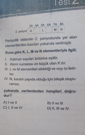 3A 4A 5A 6A 7A 8A
L
M
N
2. periyot K
Periyodik sistemin 2. periyodunda yer alan
elementlerden bazıları yukarıda verilmiştir.
Buna göre K, L, M ve N elementleriyle ilgili;
1. Katman sayıları birbirine eşittir.
ll. Atom numarası en küçük olan K'dır.
III. L ve M elementleri elektriği ve isiyı iyi iletir-
ler.
IV. N, kararlı yapıda olduğu için bileşik oluştu-
ramaz.
yukarıda verilenlerden hangileri doğru-
dur?
A) I ve II
C) I, II ve IV
B) II ve III
D) II, III ve IV