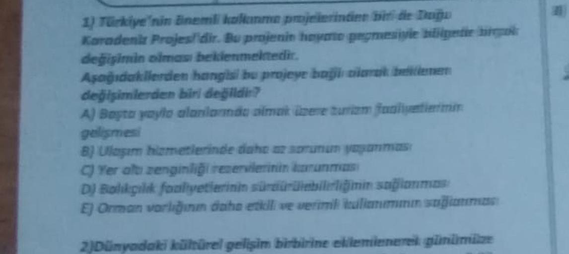 1) Turkiye'nin nemli kalem projelerinin biri de apa
Karadeni Projesidir. Bu projenin hote peggio
değişimin ama beklenmektedir.
Apagadakilerden hangisi bu projeye başlar ben
değişimlerden biri degildi?
A) Baytayyo alanlarda amat beretur farm
gelismes
B) Ulega imelerinde daha
Yer alt zenginliği resenierinin mums
DJ Balikpak faaliyetlerini sürdürülebilirliğinin sağlanmas
El Orman varlığına dahil we werimliliomm som
2)Dünyadaki ürel gelişim birbirine ekleminere günüm