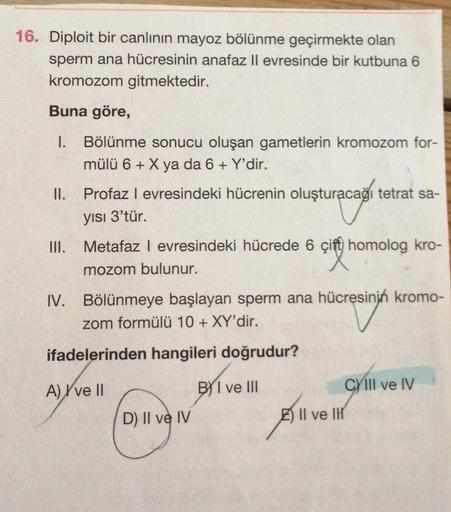 16. Diploit bir canlının mayoz bölünme geçirmekte olan
sperm ana hücresinin anafaz Il evresinde bir kutbuna 6
kromozom gitmektedir.
Buna göre,
1.
Bölünme sonucu oluşan gametlerin kromozom for-
mülü 6 + X ya da 6 + Y'dir.
Profaz l evresindeki hücrenin oluşt