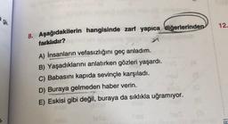 12.
8. Aşağıdakilerin hangisinde zarf yapıca diğerlerinden
farklıdır?
A) İnsanların vefasızlığını geç anladım.
B) Yaşadıklarını anlatırken gözleri yaşardı.
C) Babasını kapıda sevinçle karşıladı.
D) Buraya gelmeden haber verin.
E) Eskisi gibi değil, buraya da sıklıkla uğramıyor.
