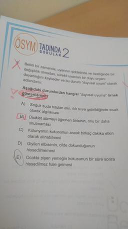 ÖSYM TADINDA 2
X
Belirli bir zamanda, uyarının şiddetinde ve özelliğinde bir
değişiklik olmadan, sürekli uyarılan bir duyu organi
duyarlılığını kaybeder ve bu durum "duyusal uyum" olarak
adlandırılır.
Aşağıdaki durumlardan hangisi "duyusal uyuma" örnek
gösterilemez?
A) Soğuk suda tutulan elin, ilık suya getirildiğinde sıcak
olarak algılaması
B)
Bisiklet sürmeyi öğrenen birisinin, onu bir daha
unutmaması
C) Kolonyanın kokusunun ancak birkaç dakika etkin
olarak alınabilmesi
D) Giyilen elbisenin, cilde dokunduğunun
hissedilmemesi
E) Ocakta pişen yemeğin kokusunun bir süre sonra
hissedilmez hale gelmesi