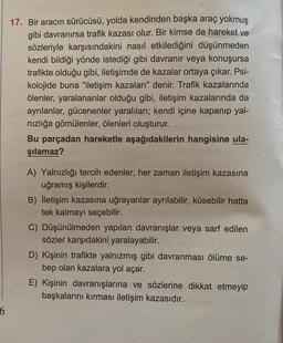 17. Bir aracın sürücüsü, yolda kendinden başka araç yokmuş
gibi davranırsa trafik kazası olur. Bir kimse de hareket ve
sözleriyle karşısındakini nasıl etkilediğini düşünmeden
kendi bildiği yönde istediği gibi davranır veya konuşursa
trafikte olduğu gibi, iletişimde de kazalar ortaya çıkar. Psi-
kolojide buna "iletişim kazaları" denir. Trafik kazalarında
ölenler, yaralananlar olduğu gibi, iletişim kazalarında da
ayrılanlar, gücenenler yaralıları; kendi içine kapanıp yal-
nızlığa gömülenler, ölenleri oluşturur.
Bu parçadan hareketle aşağıdakilerin hangisine ula-
şılamaz?
A) Yalnızlığı tercih edenler, her zaman iletişim kazasına
uğramış kişilerdir.
B) İletişim kazasına uğrayanlar ayrılabilir, küsebilir hatta
tek kalmayı seçebilir.
C) Düşünülmeden yapılan davranışlar veya sarf edilen
sözler karşıdakini yaralayabilir.
D) Kişinin trafikte yalnızmış gibi davranması ölüme se-
bep olan kazalara yol açar.
E) Kişinin davranışlarına ve sözlerine dikkat etmeyip
başkalarını kırması iletişim kazasıdır.
6
